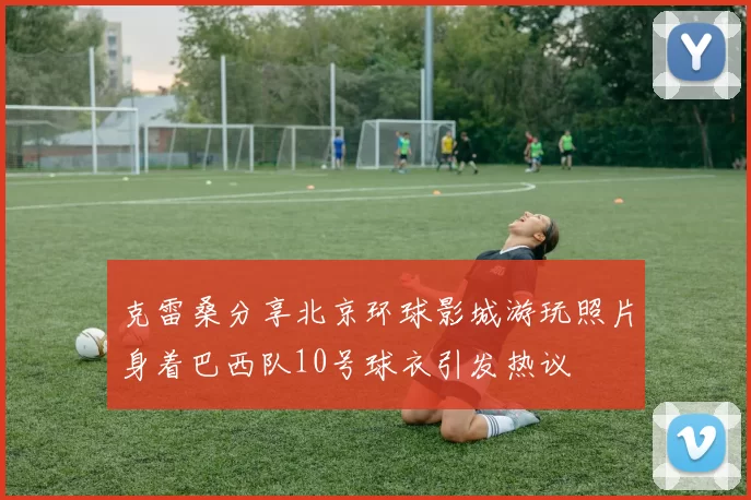 克雷桑分享北京环球影城游玩照片身着巴西队10号球衣引发热议
