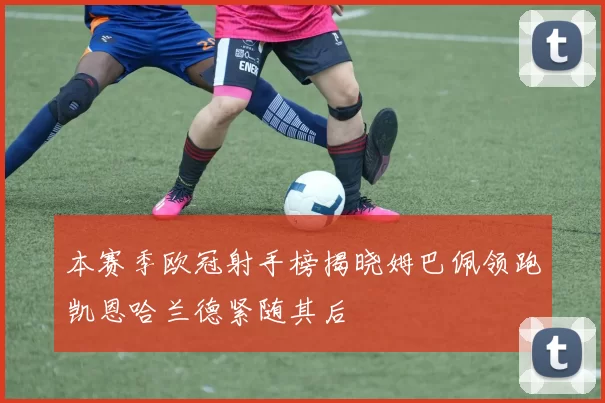 本赛季欧冠射手榜揭晓姆巴佩领跑凯恩哈兰德紧随其后