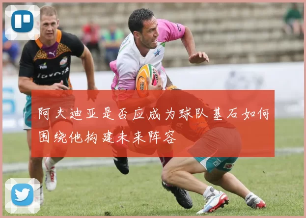 阿夫迪亚是否应成为球队基石如何围绕他构建未来阵容