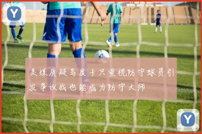美媒质疑乌度卡只重视防守球员引发争议我也能成为防守大师