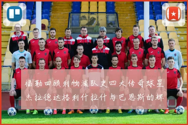 福勒回顾利物浦队史四大传奇球星杰拉德达格利什拉什与巴恩斯的辉煌成就