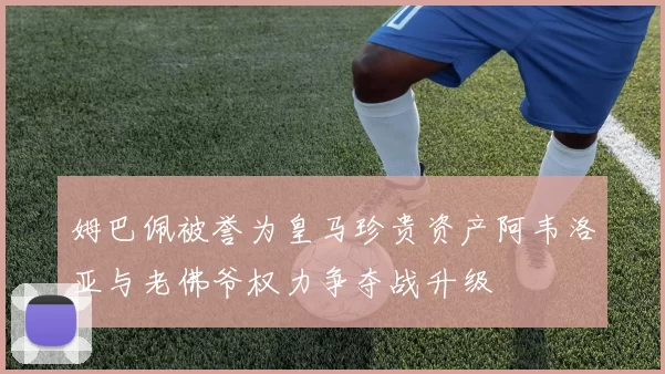 姆巴佩被誉为皇马珍贵资产阿韦洛亚与老佛爷权力争夺战升级