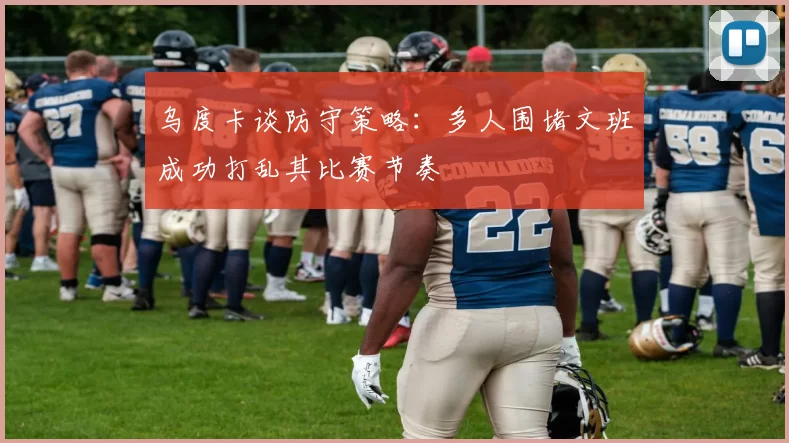 乌度卡谈防守策略：多人围堵文班成功打乱其比赛节奏