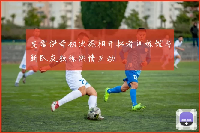 克雷伊奇初次亮相开拓者训练馆与新队友教练热情互动