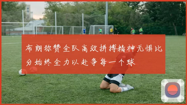 布朗称赞全队高效拼搏精神无惧比分始终全力以赴争每一个球