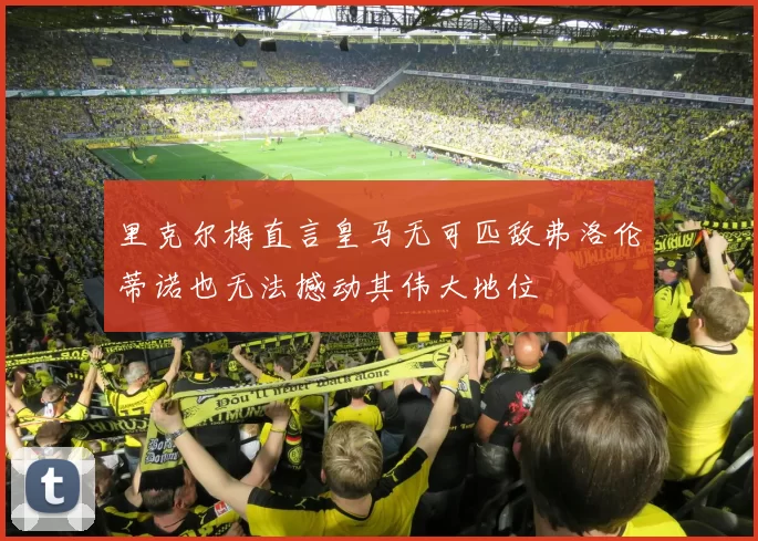 里克尔梅直言皇马无可匹敌弗洛伦蒂诺也无法撼动其伟大地位