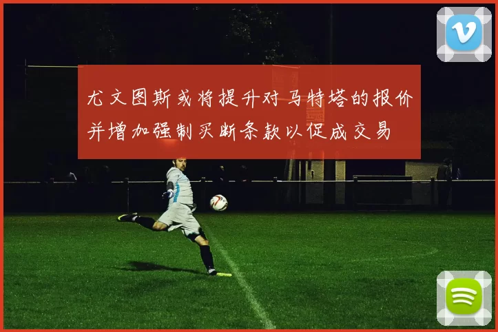 尤文图斯或将提升对马特塔的报价并增加强制买断条款以促成交易